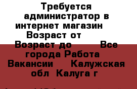 Требуется администратор в интернет магазин.  › Возраст от ­ 22 › Возраст до ­ 40 - Все города Работа » Вакансии   . Калужская обл.,Калуга г.